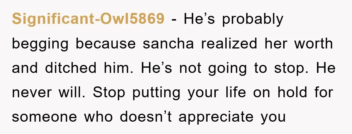Significant-Owl5869 − He’s probably begging because sancha realized her worth and ditched him. He’s not going to stop. He never will. Stop putting your life on hold for someone who...