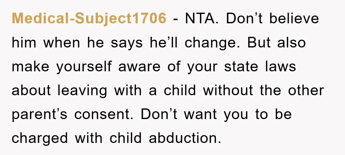 Medical-Subject1706 − NTA. Don’t believe him when he says he’ll change. But also make yourself aware of your state laws about leaving with a child without the other parent’s consent....