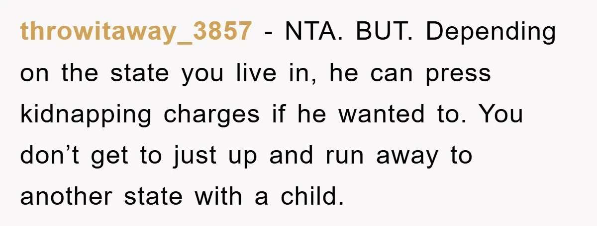 throwitaway_3857 − NTA. BUT. Depending on the state you live in, he can press kidnapping charges if he wanted to. You don’t get to just up and run away to...