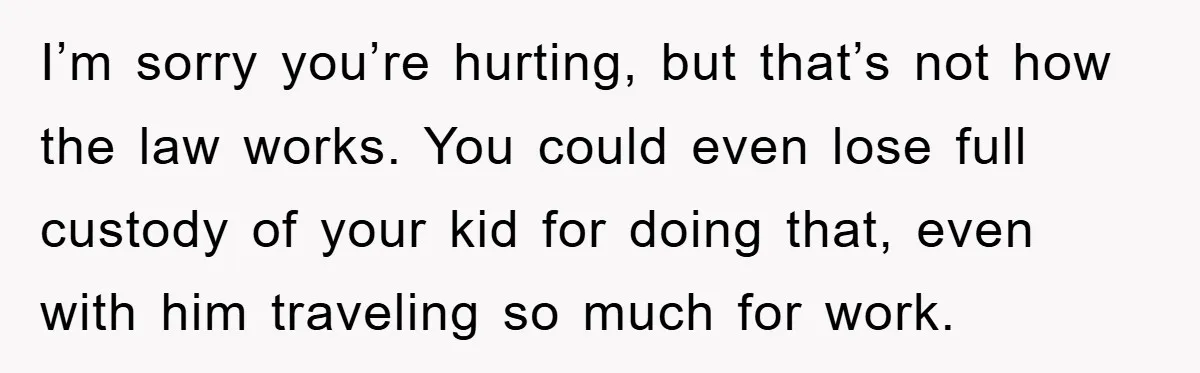 I’m sorry you’re hurting, but that’s not how the law works. You could even lose full custody of your kid for doing that, even with him traveling so much for...
