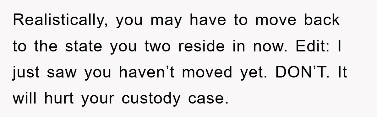 Realistically, you may have to move back to the state you two reside in now. Edit: I just saw you haven’t moved yet. DON’T. It will hurt your custody case.