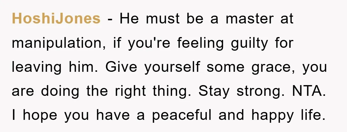 HoshiJones − He must be a master at manipulation, if you're feeling guilty for leaving him. Give yourself some grace, you are doing the right thing. Stay strong. NTA. I...