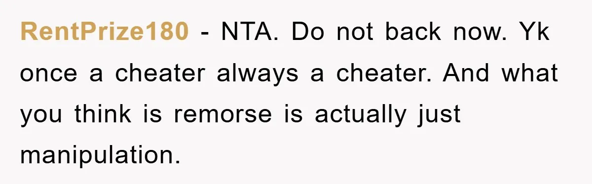 RentPrize180 − NTA. Do not back now. Yk once a cheater always a cheater. And what you think is remorse is actually just manipulation.