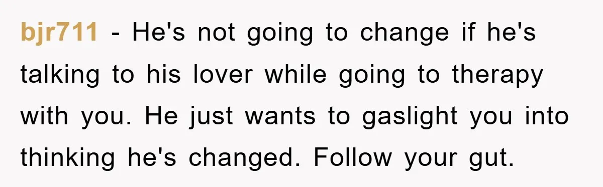 bjr711 − He's not going to change if he's talking to his lover while going to therapy with you. He just wants to gaslight you into thinking he's changed. Follow...