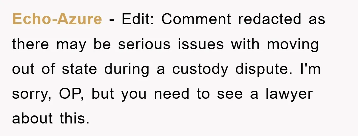 Echo-Azure − Edit: Comment redacted as there may be serious issues with moving out of state during a custody dispute. I'm sorry, OP, but you need to see a lawyer...