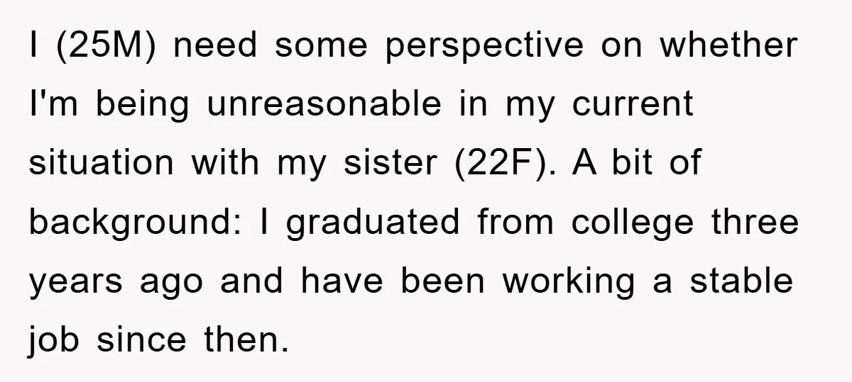 I (25M) need some perspective on whether I'm being unreasonable in my current situation with my sister (22F). A bit of background: I graduated from college three years ago and...