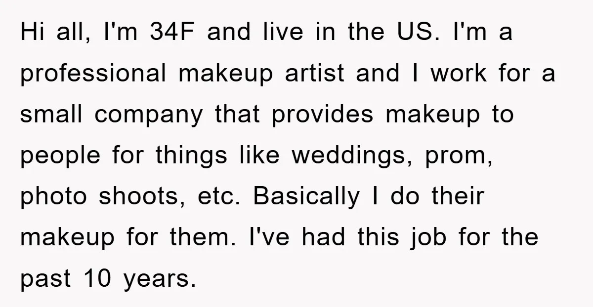 Hi all, I'm 34F and live in the US. I'm a professional makeup artist and I work for a small company that provides makeup to people for things like weddings,...