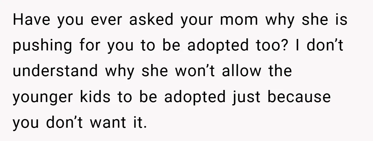 Have you ever asked your mom why she is pushing for you to be adopted too? I don’t understand why she won’t allow the younger kids to be adopted just...