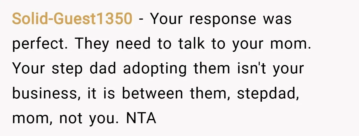 Solid-Guest1350 − Your response was perfect. They need to talk to your mom. Your step dad adopting them isn't your business, it is between them, stepdad, mom, not you. NTA