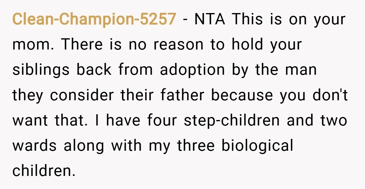 Clean-Champion-5257 − NTA This is on your mom. There is no reason to hold your siblings back from adoption by the man they consider their father because you don't want...