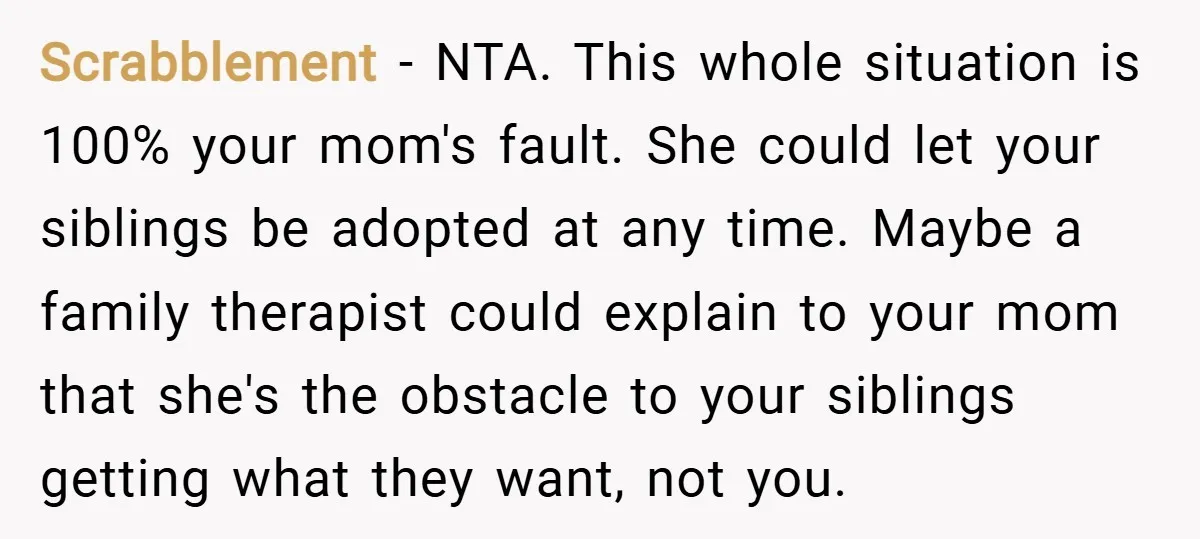 Scrabblement − NTA. This whole situation is 100% your mom's fault. She could let your siblings be adopted at any time. Maybe a family therapist could explain to your mom...