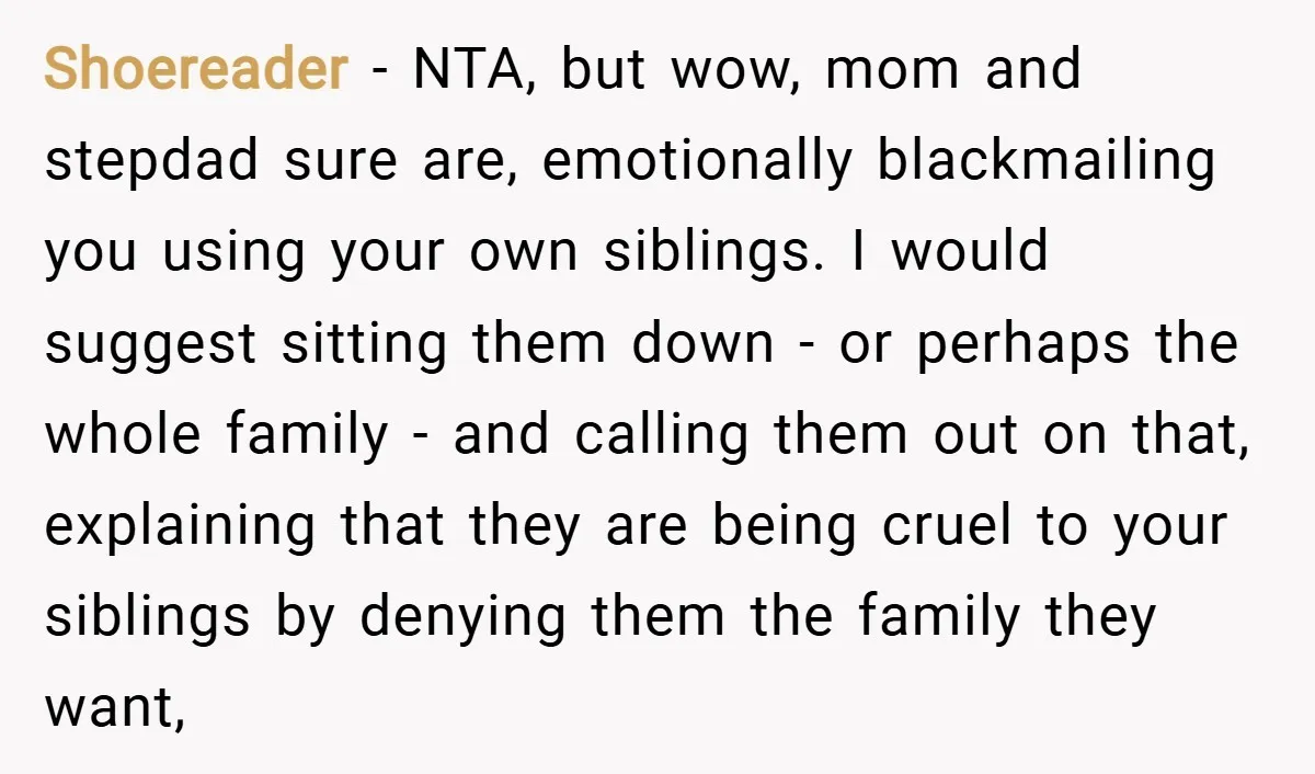 Shoereader − NTA, but wow, mom and stepdad sure are, emotionally blackmailing you using your own siblings. I would suggest sitting them down - or perhaps the whole family -...