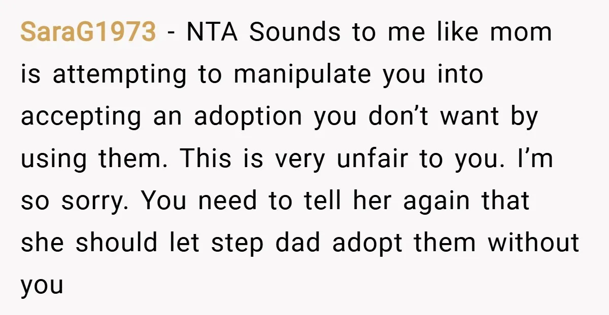 SaraG1973 − NTA Sounds to me like mom is attempting to manipulate you into accepting an adoption you don’t want by using them. This is very unfair to you. I’m...
