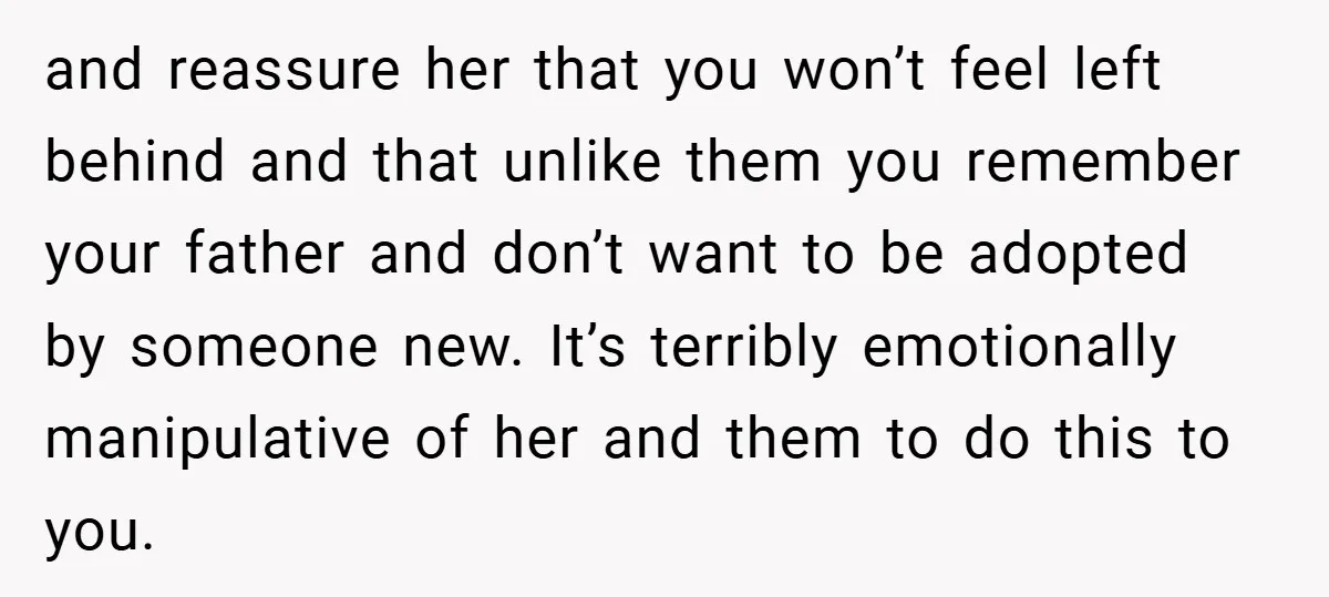 and reassure her that you won’t feel left behind and that unlike them you remember your father and don’t want to be adopted by someone new. It’s terribly emotionally manipulative...