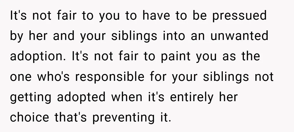 It's not fair to you to have to be pressued by her and your siblings into an unwanted adoption. It's not fair to paint you as the one who's responsible...
