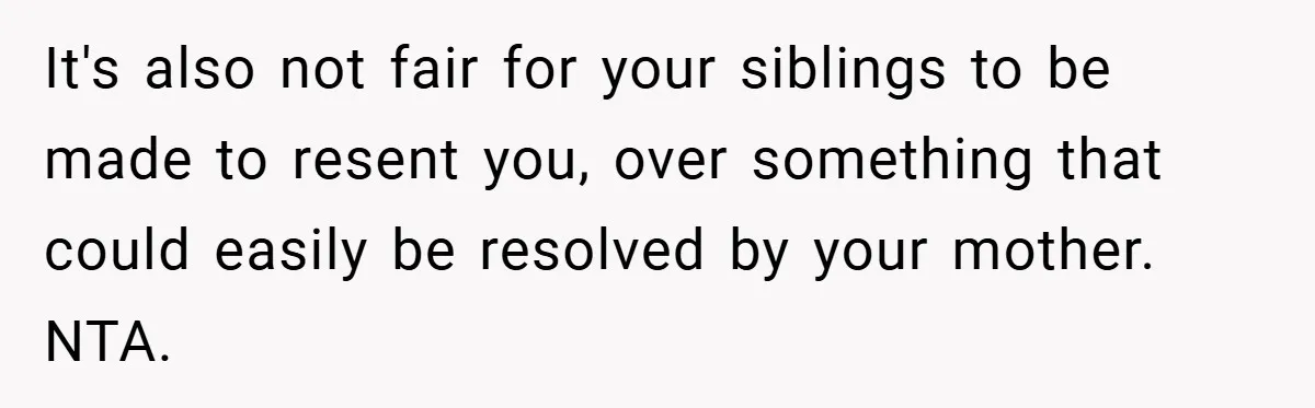 It's also not fair for your siblings to be made to resent you, over something that could easily be resolved by your mother. NTA.
