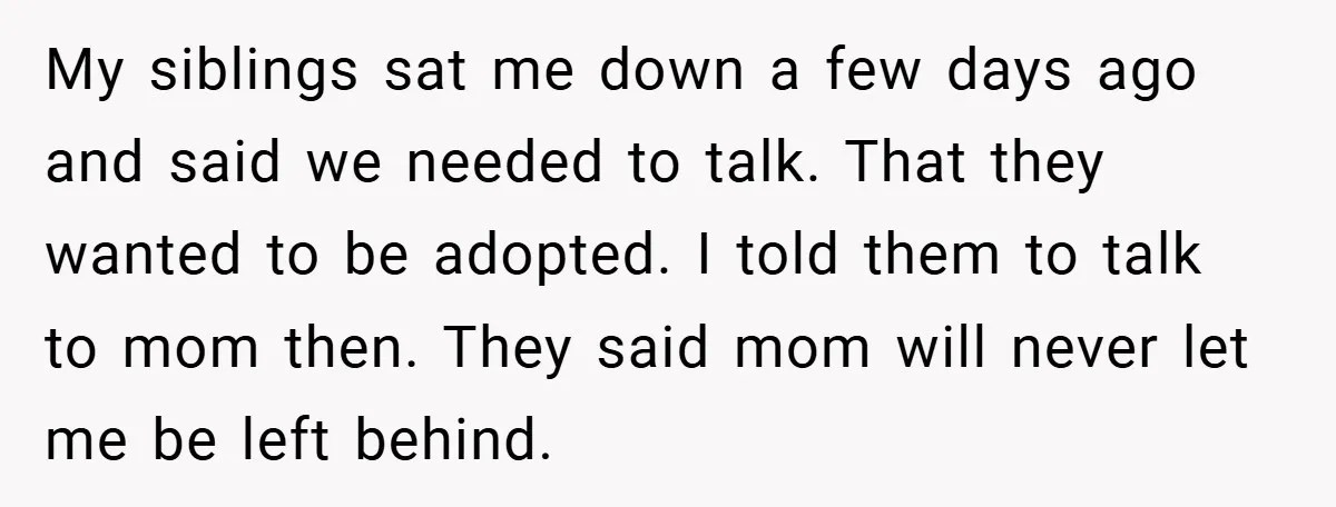 My siblings sat me down a few days ago and said we needed to talk. That they wanted to be adopted. I told them to talk to mom then. They...