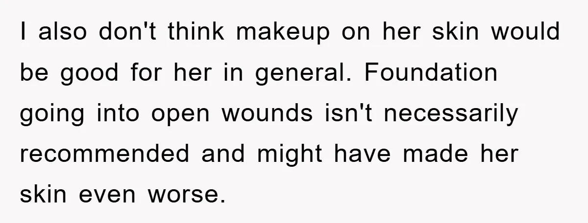 I also don't think makeup on her skin would be good for her in general. Foundation going into open wounds isn't necessarily recommended and might have made her skin even...