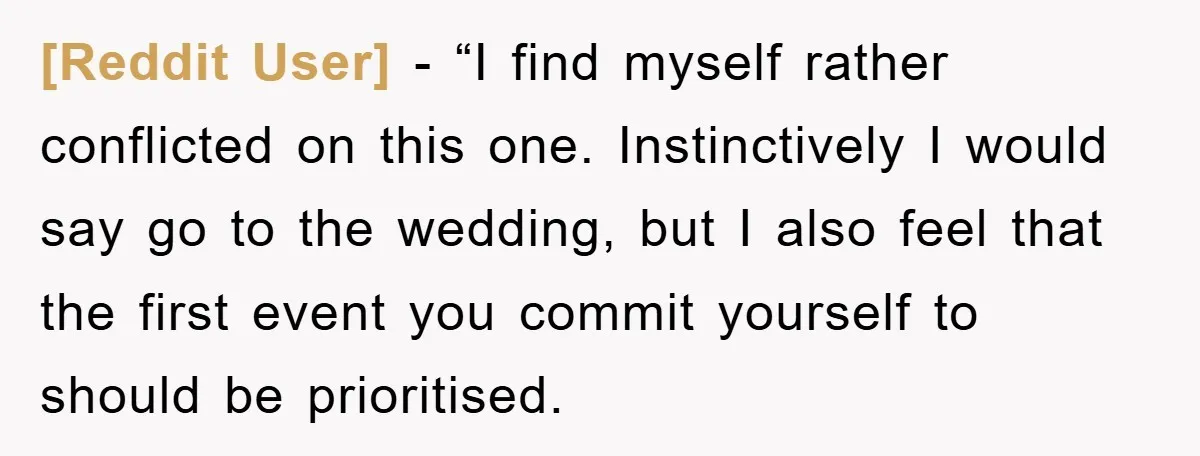 [Reddit User] - “I find myself rather conflicted on this one. Instinctively I would say go to the wedding, but I also feel that the first event you commit yourself...