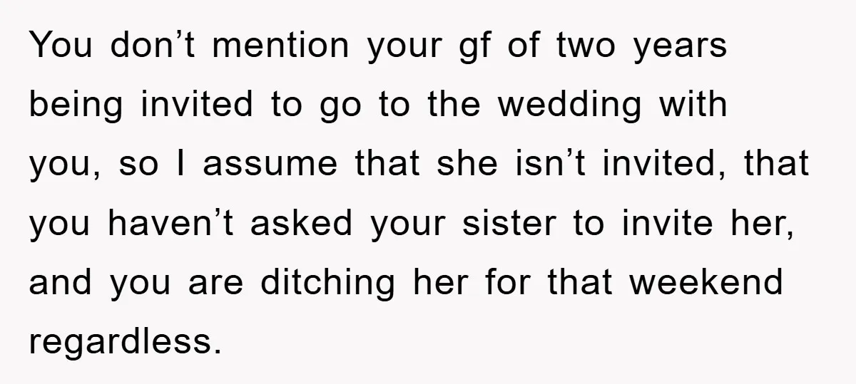You don’t mention your gf of two years being invited to go to the wedding with you, so I assume that she isn’t invited, that you haven’t asked your sister...