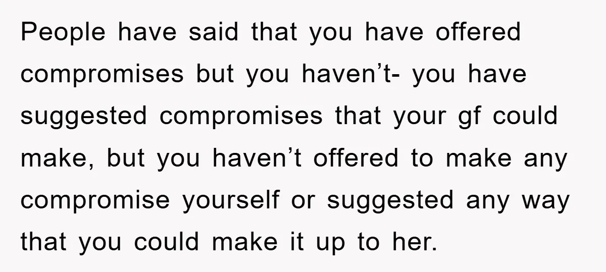 People have said that you have offered compromises but you haven’t- you have suggested compromises that your gf could make, but you haven’t offered to make any compromise yourself or...