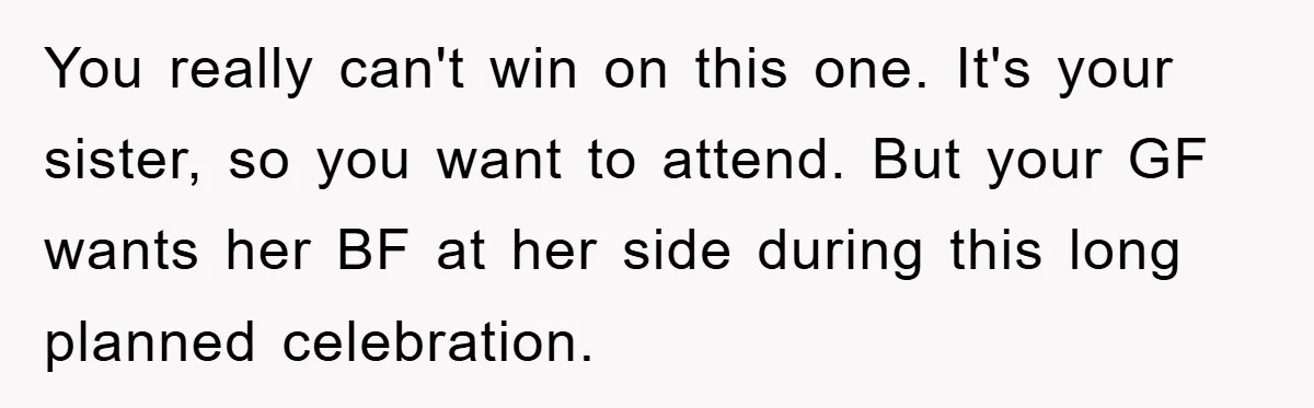 You really can't win on this one. It's your sister, so you want to attend. But your GF wants her BF at her side during this long planned celebration.