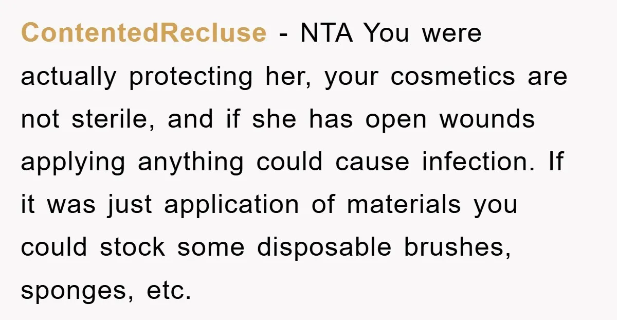 ContentedRecluse − NTA You were actually protecting her, your cosmetics are not sterile, and if she has open wounds applying anything could cause infection. If it was just application of...