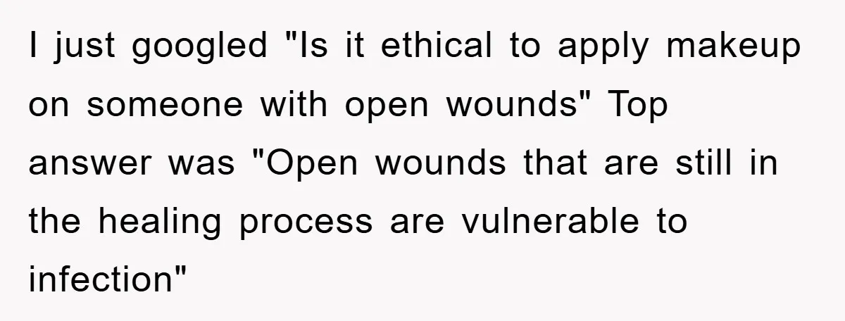 I just googled "Is it ethical to apply makeup on someone with open wounds" Top answer was "Open wounds that are still in the healing process are vulnerable to infection"