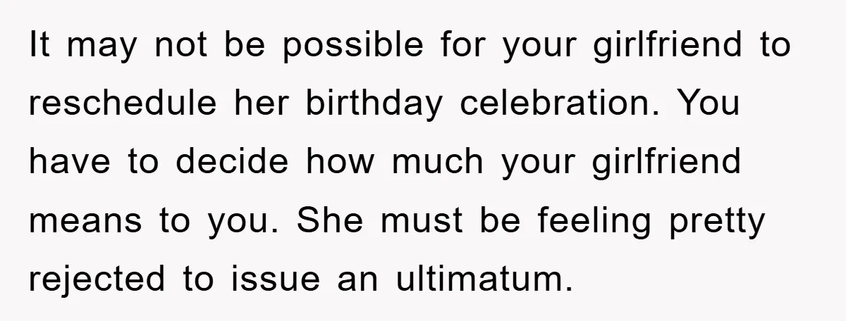 It may not be possible for your girlfriend to reschedule her birthday celebration. You have to decide how much your girlfriend means to you. She must be feeling pretty rejected...