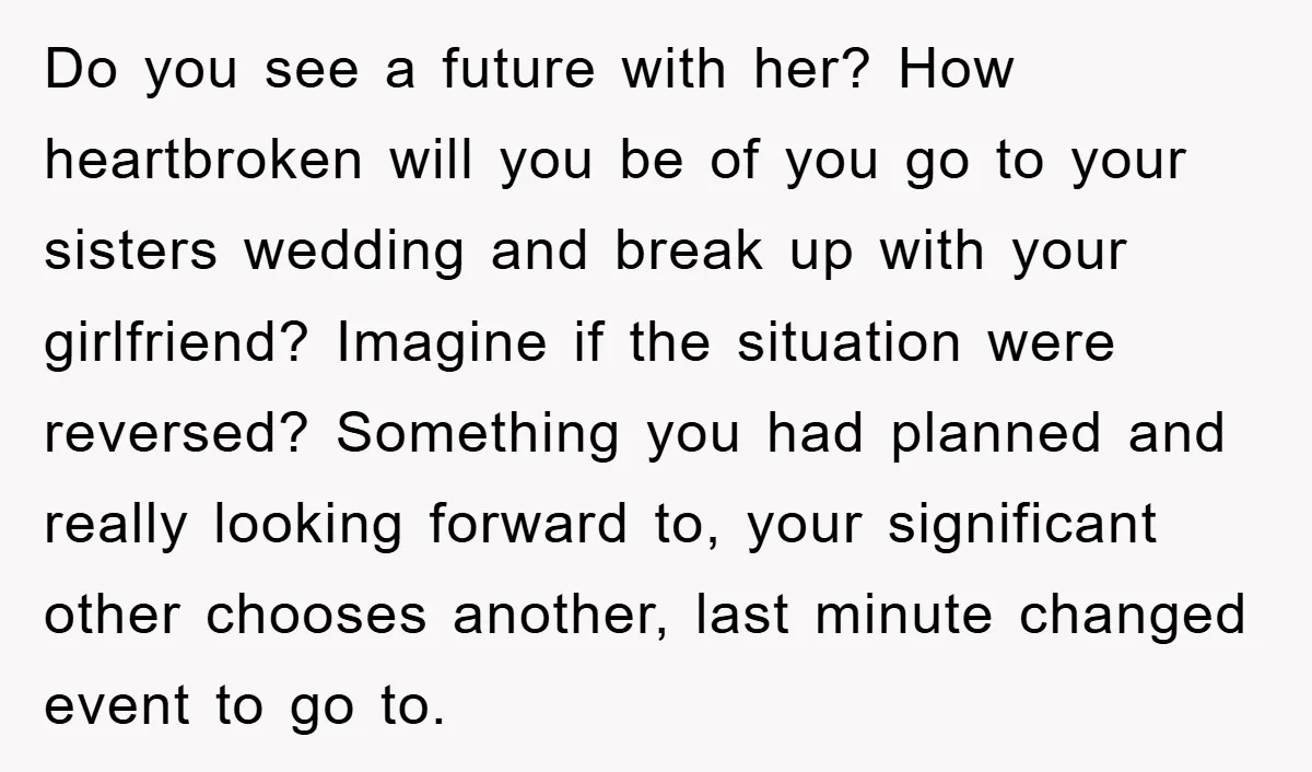 Do you see a future with her? How heartbroken will you be of you go to your sisters wedding and break up with your girlfriend? Imagine if the situation were...