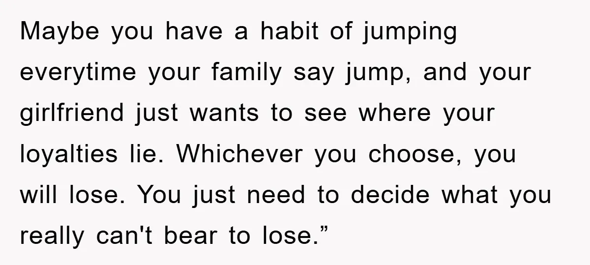 Maybe you have a habit of jumping everytime your family say jump, and your girlfriend just wants to see where your loyalties lie. Whichever you choose, you will lose. You...