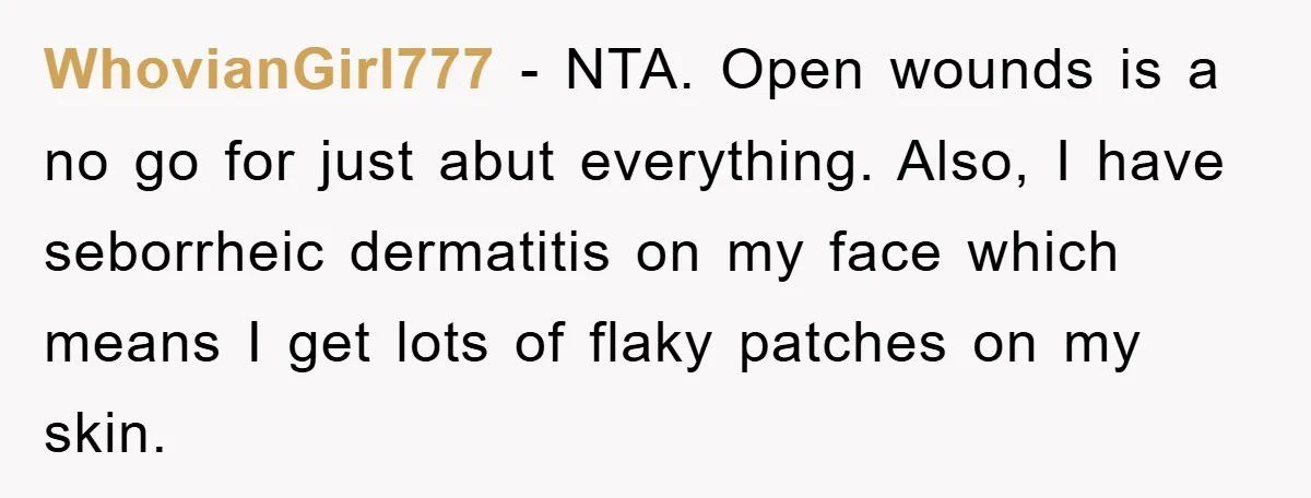 WhovianGirl777 − NTA. Open wounds is a no go for just abut everything. Also, I have seborrheic dermatitis on my face which means I get lots of flaky patches on...