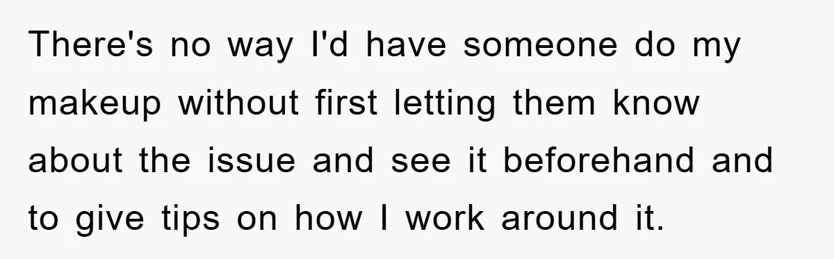 There's no way I'd have someone do my makeup without first letting them know about the issue and see it beforehand and to give tips on how I work around...