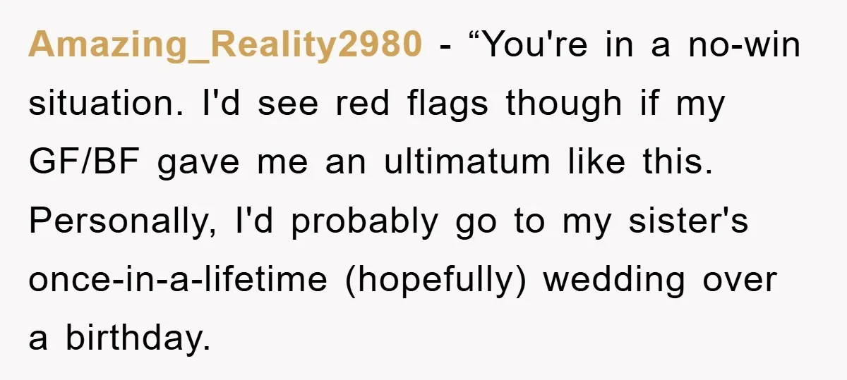 Amazing_Reality2980 - “You're in a no-win situation. I'd see red flags though if my GF/BF gave me an ultimatum like this. Personally, I'd probably go to my sister's once-in-a-lifetime (hopefully)...