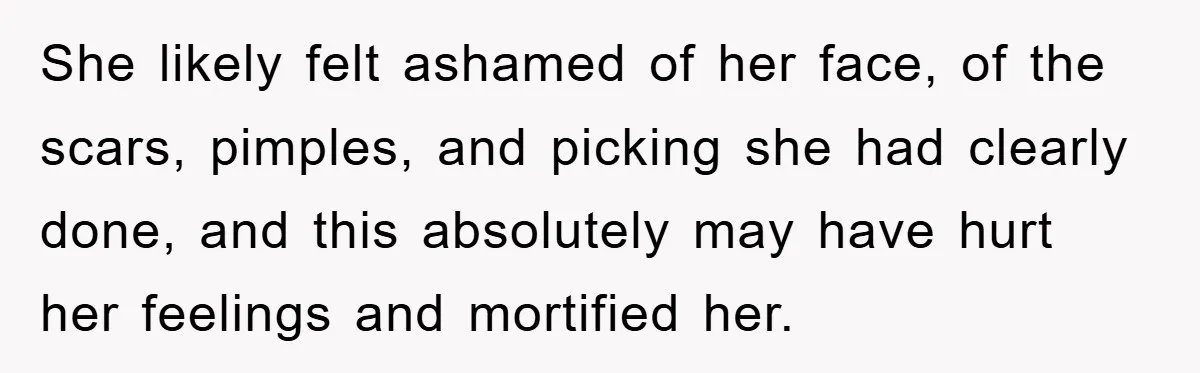 She likely felt ashamed of her face, of the scars, pimples, and picking she had clearly done, and this absolutely may have hurt her feelings and mortified her.