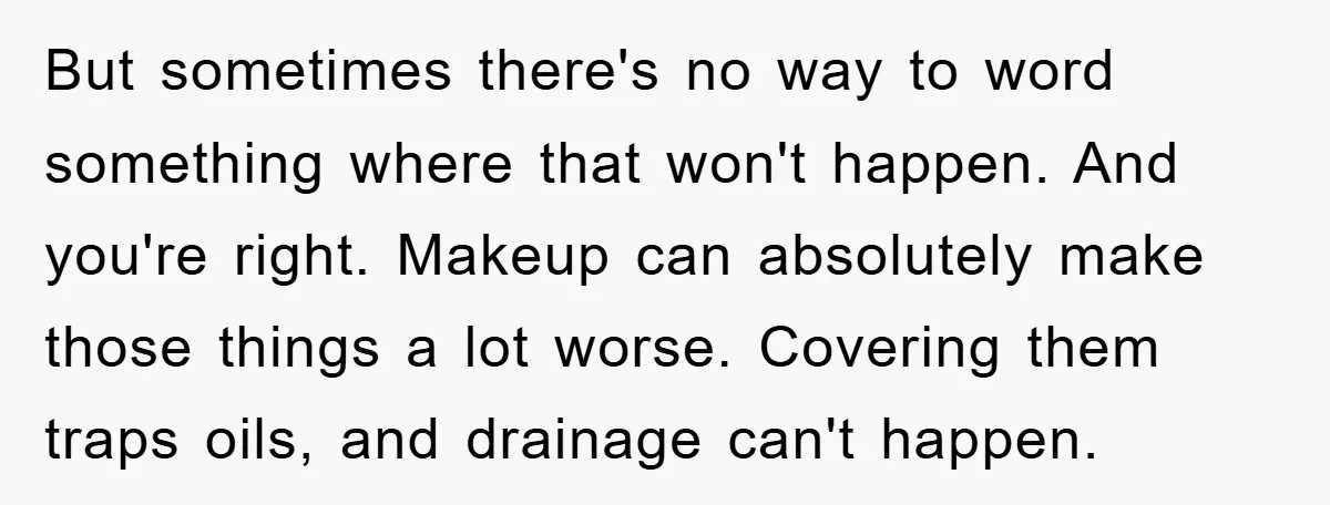 But sometimes there's no way to word something where that won't happen. And you're right. Makeup can absolutely make those things a lot worse. Covering them traps oils, and drainage...