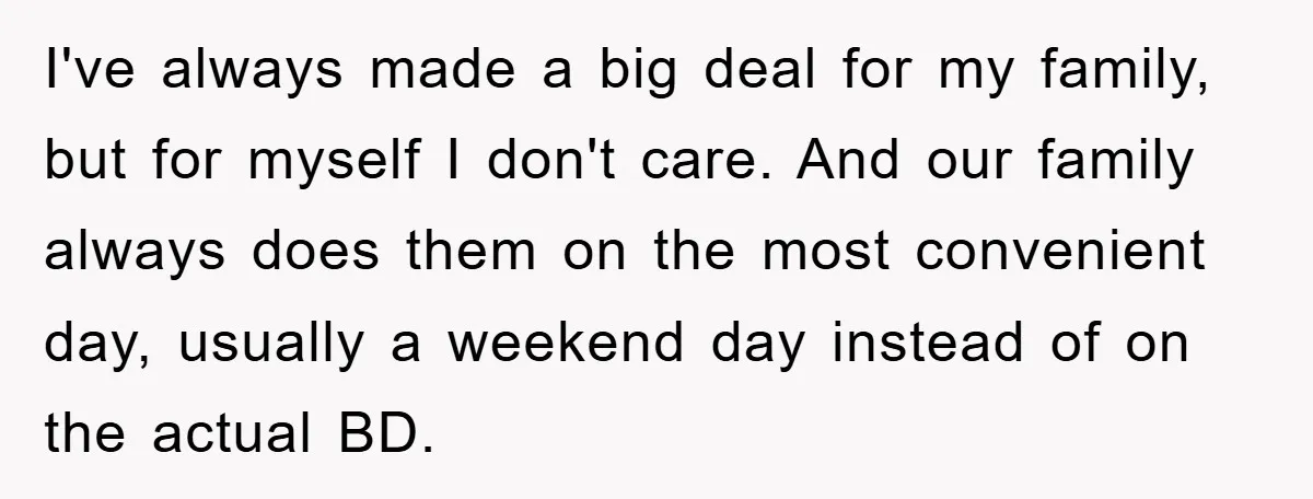I've always made a big deal for my family, but for myself I don't care. And our family always does them on the most convenient day, usually a weekend day...