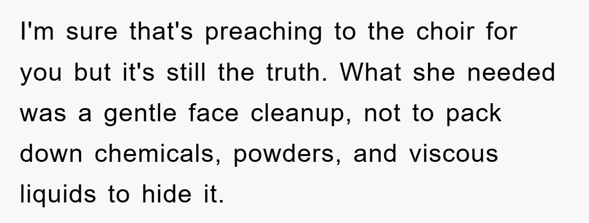 I'm sure that's preaching to the choir for you but it's still the truth. What she needed was a gentle face cleanup, not to pack down chemicals, powders, and viscous...