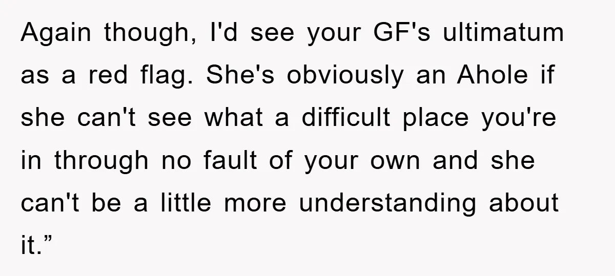 Again though, I'd see your GF's ultimatum as a red flag. She's obviously an Ahole if she can't see what a difficult place you're in through no fault of your...