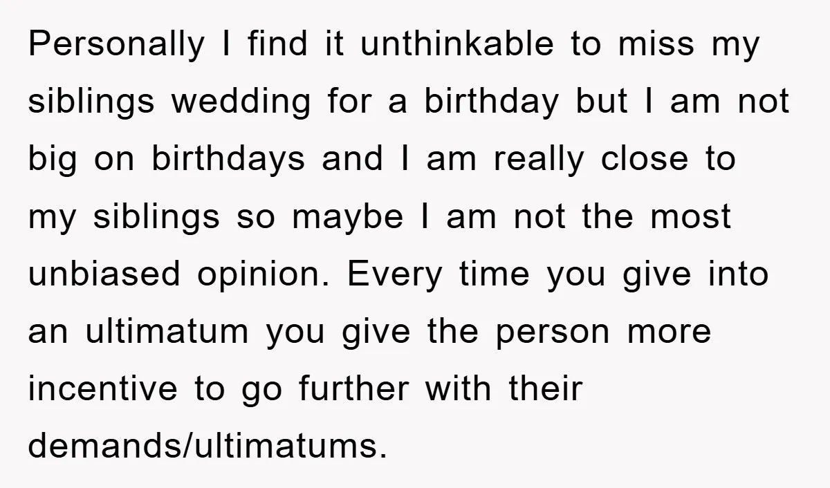 Personally I find it unthinkable to miss my siblings wedding for a birthday but I am not big on birthdays and I am really close to my siblings so maybe...