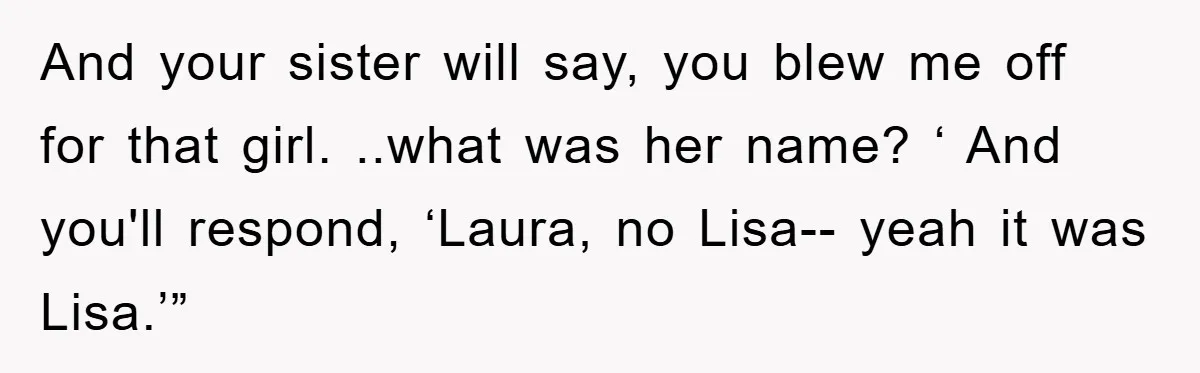 And your sister will say, you blew me off for that girl. ..what was her name? ‘ And you'll respond, ‘Laura, no Lisa-- yeah it was Lisa.’”