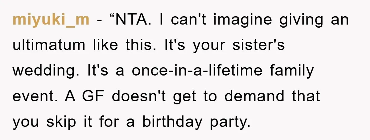 miyuki_m - “NTA. I can't imagine giving an ultimatum like this. It's your sister's wedding. It's a once-in-a-lifetime family event. A GF doesn't get to demand that you skip it...