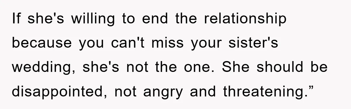 If she's willing to end the relationship because you can't miss your sister's wedding, she's not the one. She should be disappointed, not angry and threatening.”