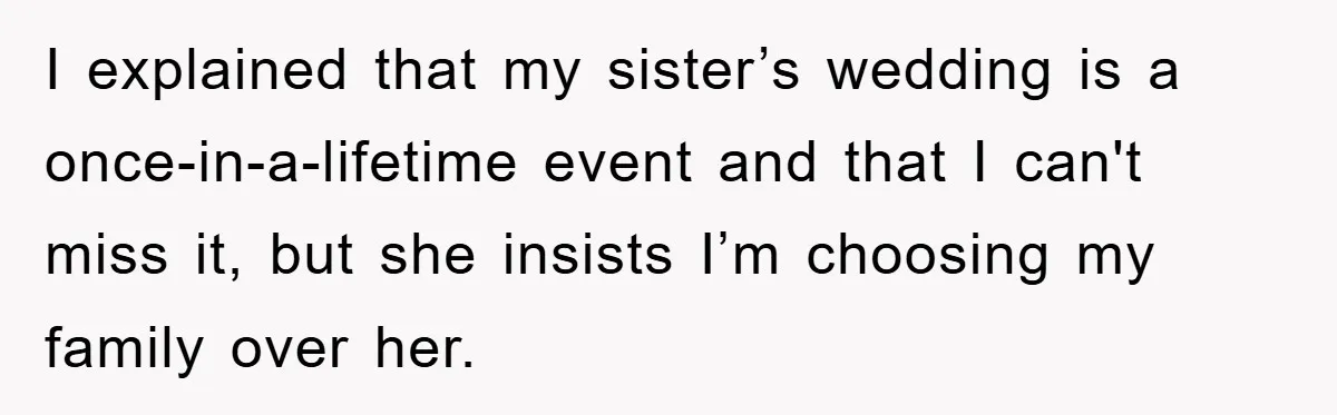 I explained that my sister’s wedding is a once-in-a-lifetime event and that I can't miss it, but she insists I’m choosing my family over her.