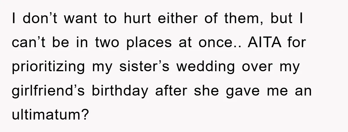 I don’t want to hurt either of them, but I can’t be in two places at once.. AITA for prioritizing my sister’s wedding over my girlfriend’s birthday after she gave...