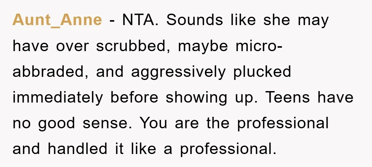 Aunt_Anne − NTA. Sounds like she may have over scrubbed, maybe micro-abbraded, and aggressively plucked immediately before showing up. Teens have no good sense. You are the professional and handled...