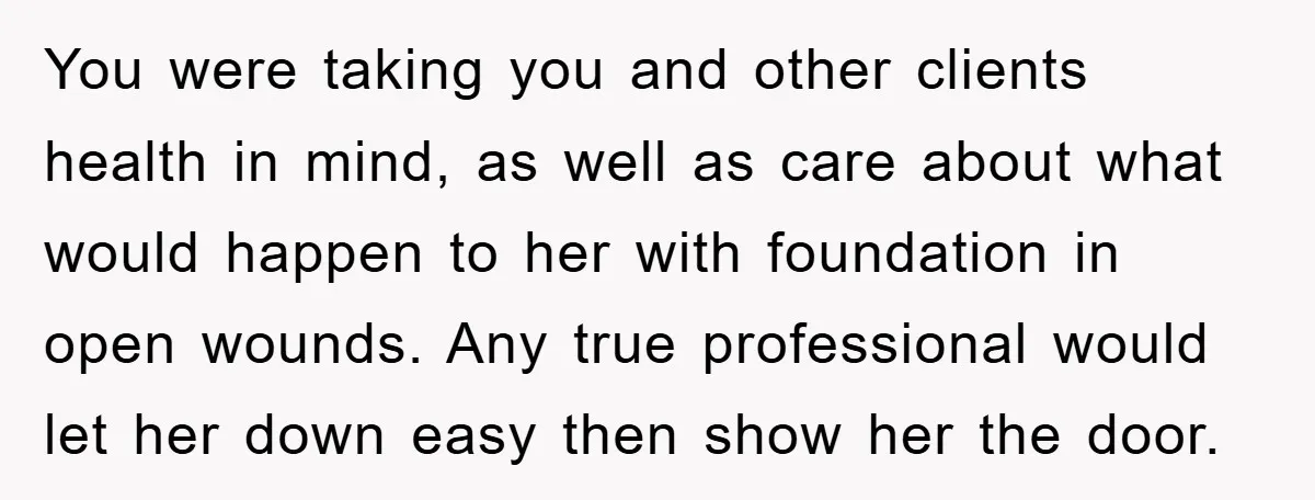 You were taking you and other clients health in mind, as well as care about what would happen to her with foundation in open wounds. Any true professional would let...