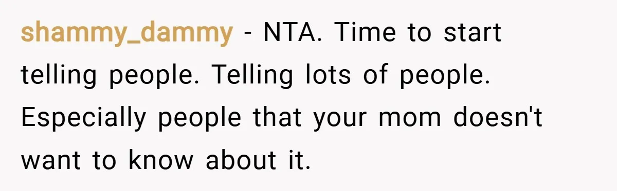 shammy_dammy − NTA. Time to start telling people. Telling lots of people. Especially people that your mom doesn't want to know about it.