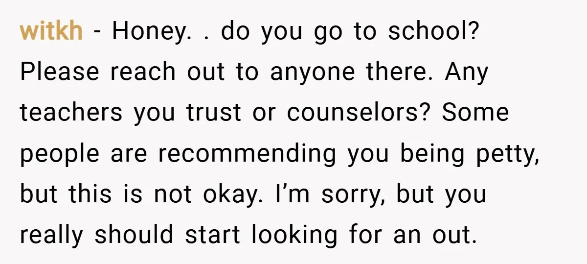 witkh − Honey. . do you go to school? Please reach out to anyone there. Any teachers you trust or counselors? Some people are recommending you being petty, but this...