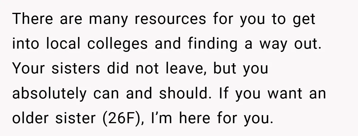 There are many resources for you to get into local colleges and finding a way out. Your sisters did not leave, but you absolutely can and should. If you want...